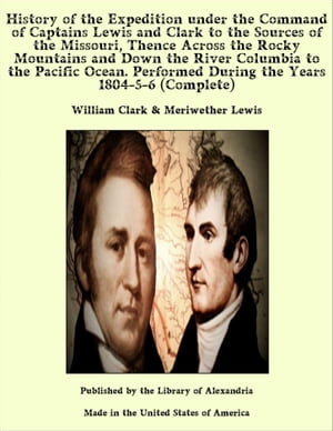 History of the Expedition under the Command of Captains Lewis and Clark to the Sources of the Missouri, Thence Across the Rocky Mountains and Down the River Columbia to the Pacific Ocean. Performed During the Years 1804-5-6 (Complete)【電子書籍】