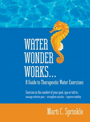 Water Wonder Works: A Guide to Therapeutic Water Exercises to Manage Arthritis Pain, Strengthen Muscles and Improve Mobility【電子書籍】 Marti C. Sprinkle