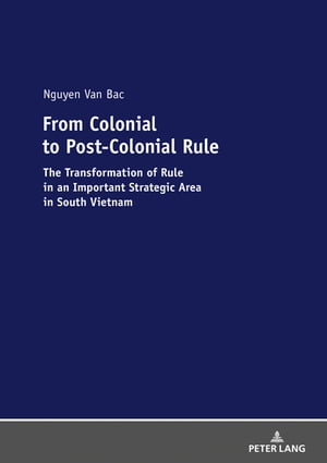 From Colonial to Post-Colonial Rule The Transformation of Rule in an Important Strategic Area in South Vietnam【電子書籍】[ Bac Nguyen Van ]