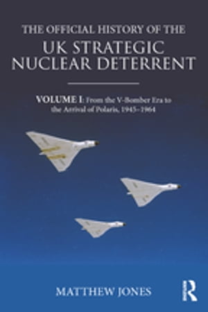 The Official History of the UK Strategic Nuclear Deterrent Volume I: From the V-Bomber Era to the Arrival of Polaris, 1945-1964【電子書籍】[ Matthew Jones ]