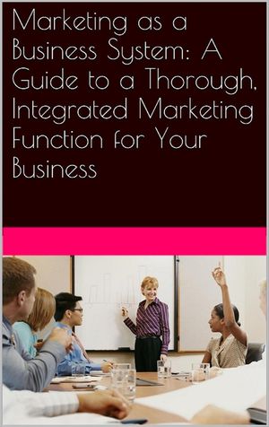 Marketing as a Business System: A Guide to a Thorough, Integrated Marketing Function for Your Business