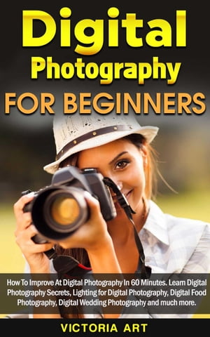 Digital Photography for Beginners: How To Improve At Digital Photography In 60 Minutes. Learn Digital Photography Secrets, Lighting for Digital Photography, Digital Food Photography and much more