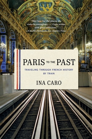 Paris to the Past: Traveling through French History by Train【電子書籍】 Ina Caro