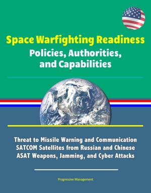 Space Warfighting Readiness: Policies, Authorities, and Capabilities - Threat to Missile Warning and Communication SATCOM Satellites from Russian and Chinese ASAT Weapons, Jamming, and Cyber Attacks【電子書籍】 Progressive Management