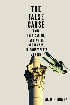The False Cause Fraud, Fabrication, and White Supremacy in Confederate Memory【電子書籍】 Adam H. Domby