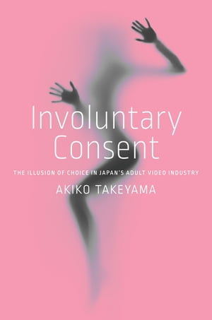 Involuntary Consent The Illusion of Choice in Japan’s Adult Video Industry【電子書籍】 Akiko Takeyama