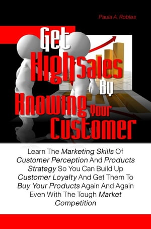 Get High Sales By Knowing Your Customer Learn The Marketing Skills Of Customer Perception And Products Strategy So You Can Build Up Customer Loyalty And Get Them To Buy Your Products Again And Again Even With The Tough Market Competition【電子書籍】