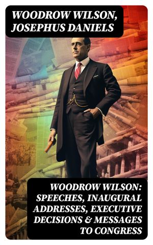 Woodrow Wilson: Speeches, Inaugural Addresses, Executive Decisions & Messages to Congress【電子書籍】[ Woodrow Wilson ]
