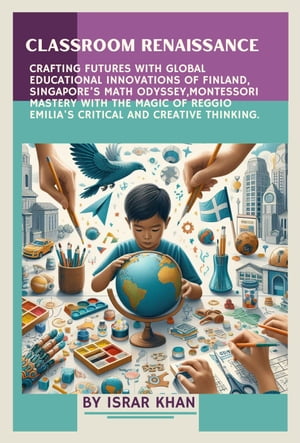 Classroom Renaissance: Crafting Futures with Global Educational Innovations of Finland, Singapore’s Math Odyssey, Montessori Mastery with the Magic of Reggio Emilia 039 s Critical and Creative Thinking【電子書籍】 Israr Khan