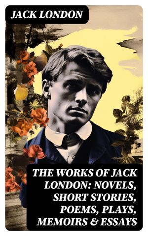 The Works of Jack London: Novels, Short Stories, Poems, Plays, Memoirs & Essays