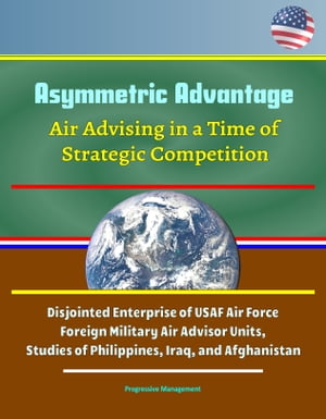 Asymmetric Advantage: Air Advising in a Time of Strategic Competition - Disjointed Enterprise of USAF Air Force Foreign Military Air Advisor Units, Studies of Philippines, Iraq, and Afghanistan