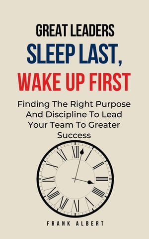 Great Leaders Sleep Last, Wake Up First: Finding The Right Purpose And Discipline To Lead Your Team To Greater Success【電子書籍】 Frank Albert