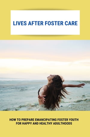 Lives After Foster Care: How To Prepare Emancipating Foster Youth For Happy And Healthy Adulthoods