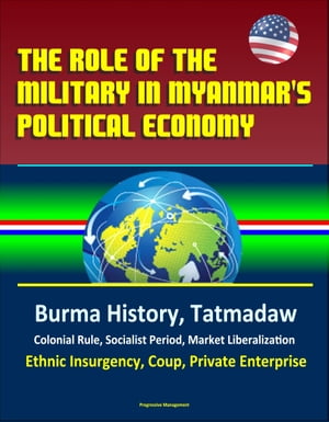 The Role of the Military in Myanmar's Political Economy: Burma History, Tatmadaw, Colonial Rule, Socialist Period, Market Liberalization, Ethnic Insurgency, Coup, Private Enterprise