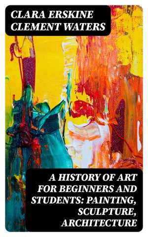 A History of Art for Beginners and Students: Painting, Sculpture, Architecture【電子書籍】 Clara Erskine Clement Waters