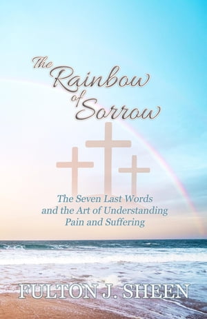 The Rainbow of Sorrow The Seven Last Words and the Art of Understanding Pain and Suffering【電子書籍】 Fulton J. Sheen