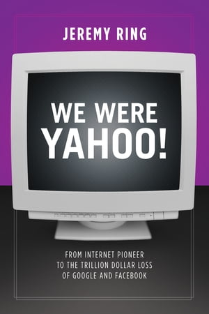 We Were Yahoo From Internet Pioneer to the Trillion Dollar Loss of Google and Facebook【電子書籍】 Jeremy Ring
