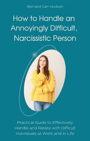 How to Handle an Annoyingly Difficult, Narcissistic Person Practical Guide to Effectively Handle and Relate with Difficult Individuals at Work and in Life【電子書籍】 Bernard Carr Hudson