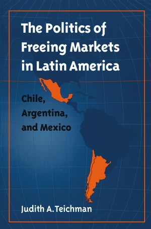 The Politics of Freeing Markets in Latin America Chile, Argentina, and Mexico【電子書籍】 Judith A. Teichman
