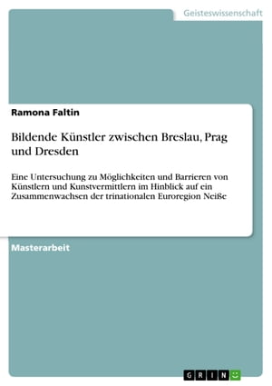 Bildende K?nstler zwischen Breslau, Prag und Dresden Eine Untersuchung zu M?glichkeiten und Barrieren von K?nstlern und Kunstvermittlern im Hinblick auf ein Zusammenwachsen der trinationalen Euroregion Nei?e