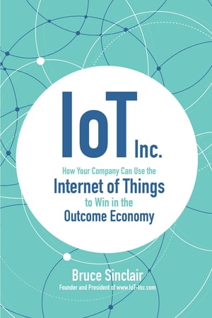 IoT Inc.: How Your Company Can Use the Internet of Things to Win in the Outcome Economy【電子書籍】 Bruce Sinclair