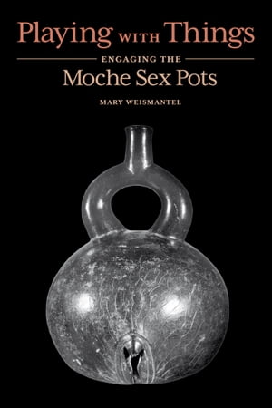 Playing with Things Engaging the Moche Sex Pots【電子書籍】 Mary Weismantel