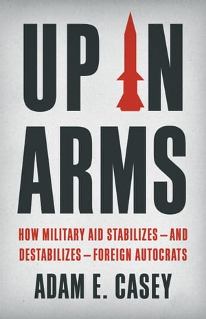 Up in Arms How Military Aid Stabilizesand DestabilizesForeign AutocratsŻҽҡ[ Adam E Casey ]