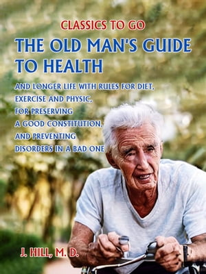 The Old Man's Guide to Health and Longer Life With Rules for Diet, Exercise and Physic, for Preserving a good Constitution, and Preventing Disorders in a Bad One.