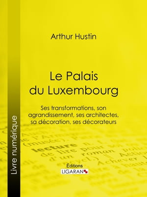 Le Palais du Luxembourg Ses transformations, son agrandissement, ses architectes, sa d?coration, ses d?corateurs
