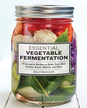 Essential Vegetable Fermentation 70 Inventive Recipes to Make Your Own Pickles, Kraut, Kimchi, and More