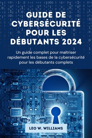 Guide de cybers?curit? pour les d?butants 2024 Un guide complet pour ma?triser rapidement les bases de la cybers?curit? pour les d?butants complets