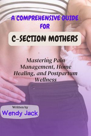 Guide for Caesarean section Mothers Mastering Pain Management, Home Healing, and Postpartum Wellness