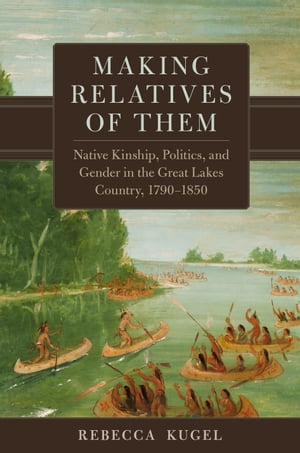 Making Relatives of Them Native Kinship, Politics, and Gender in the Great Lakes Country, 1790 1850【電子書籍】 Rebecca Kugel