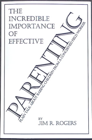 The Incredible Importance of Effective Parenting: Plain Talk About Raising Children From a Concerned Field Worker