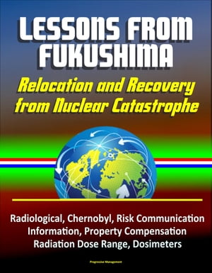 Lessons from Fukushima: Relocation and Recovery from Nuclear Catastrophe - Radiological, Chernobyl, Risk Communication, Public Information, Property Compensation, Radiation Dose Range, Dosimeters【電子書籍】 Progressive Management