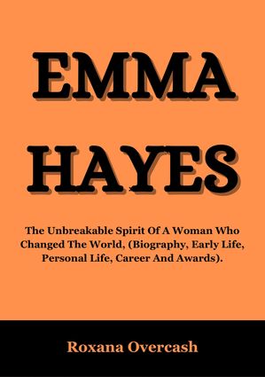 EMMA HAYES The Unbreakable Spirit Of A Woman Who Changed The World, (Biography, Early Life, Personal Life, Career And Awards)【電子書籍】[ Roxana Overcash ]