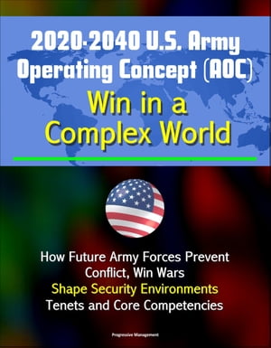 2020-2040 U.S. Army Operating Concept (AOC): Win in a Complex World - How Future Army Forces Prevent Conflict, Win Wars, Shape Security Environments, Tenets and Core Competencies【電子書籍】 Progressive Management