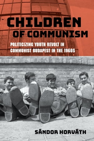 Children of Communism Politicizing Youth Revolt in Communist Budapest in the 1960s