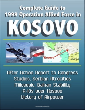 Complete Guide to 1999 Operation Allied Force in Kosovo: After Action Report to Congress, Studies, Serbian Atrocities, Milosevic, Balkan Stability, A-10s over Kosovo, Victory of Airpower