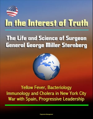 In the Interest of Truth: The Life and Science of Surgeon General George Miller Sternberg - Yellow Fever, Bacteriology, Immunology and Cholera in New York City, War with Spain, Progressive Leadership