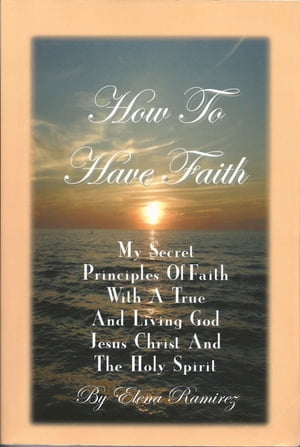 How To Have Faith ~ My Secret Principles Of Faith With A True And Living God, Jesus Christ And The Holy Spirit