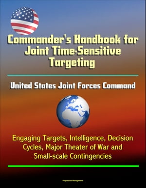 Commander 039 s Handbook for Joint Time-Sensitive Targeting: United States Joint Forces Command, Engaging Targets, Intelligence, Decision Cycles, Major Theater of War and Small-scale Contingencies【電子書籍】 Progressive Management