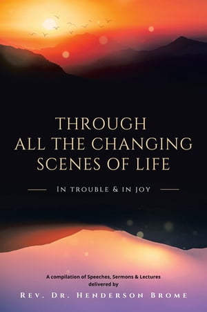 Through All The Changing Scenes of Life: In Trouble In Joy A Compilation of Speeches, Sermons Lectures delivered by【電子書籍】 Rev. Dr. Henderson Brome