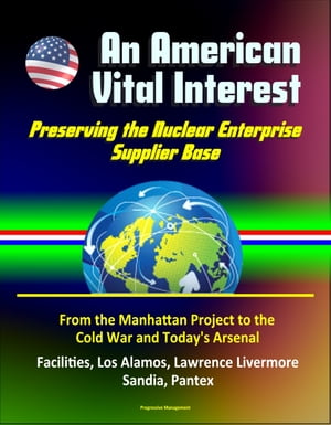 An American Vital Interest: Preserving the Nuclear Enterprise Supplier Base - From the Manhattan Project to the Cold War and Today 039 s Arsenal, Facilities, Los Alamos, Lawrence Livermore, Sandia, Pantex【電子書籍】 Progressive Management