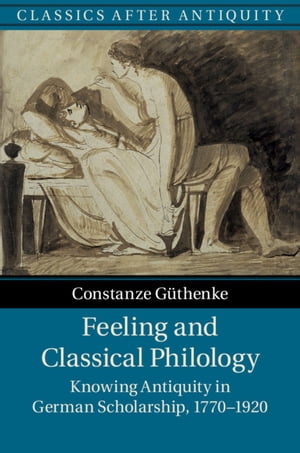 Feeling and Classical Philology Knowing Antiquity in German Scholarship, 1770?1920