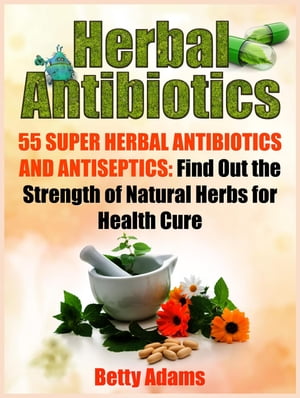 Herbal Antibiotics: 55 Super Herbal Antibiotics and Antiseptics: Find Out the Strength of Natural Herbs for Health Cure【電子書籍】 Betty Adams