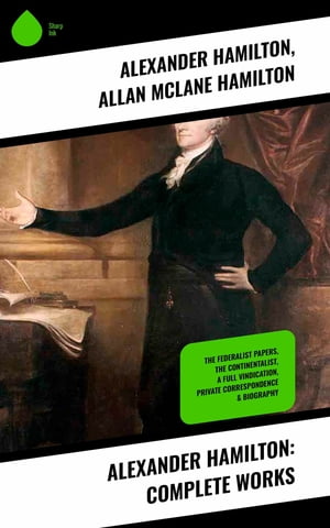 Alexander Hamilton: Complete Works The Federalist Papers, The Continentalist, A Full Vindication, Private Correspondence & Biography