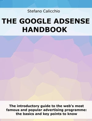 The Google Adsense Handbook The introductory guide to the web's most famous and popular advertising programme: the basics and key points to know【電子書籍】[ Stefano Calicchio ]