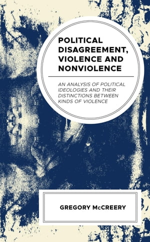 Political Disagreement, Violence and Nonviolence An Analysis of Political Ideologies and their Distinctions between Kinds of Violence【電子書籍】 Greg McCreery