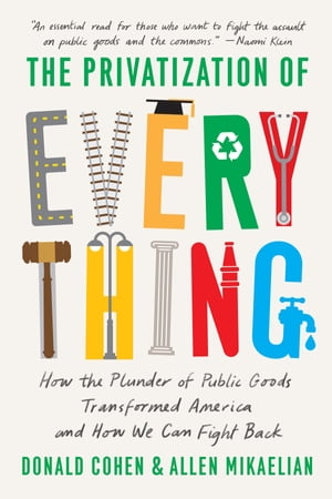The Privatization of Everything How the Plunder of Public Goods Transformed America and How We Can Fight Back【電子書籍】 Donald Cohen